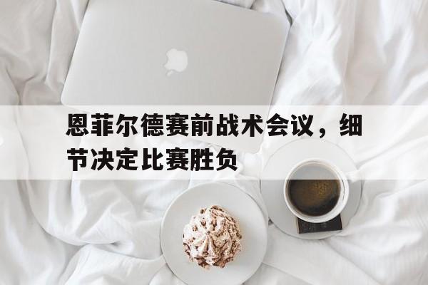 开云体育-恩菲尔德赛前战术会议，细节决定比赛胜负的简单介绍