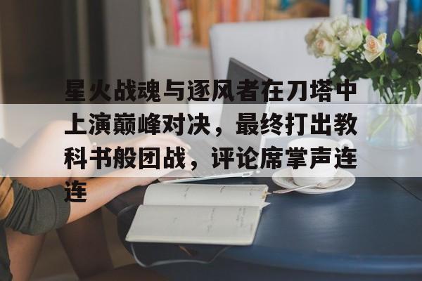 星火战魂与逐风者在刀塔中上演巅峰对决，最终打出教科书般团战，评论席掌声连连(战斗王之飓风战魂4为什么没有)