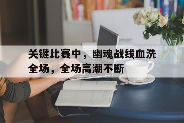 开云体育-关键比赛中，幽魂战线血洗全场，全场高潮不断(忍3作弊菜单无限勾玉)